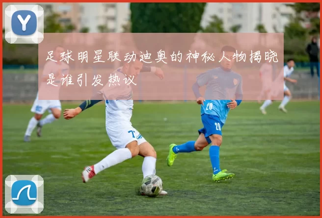 足球明星联动迪奥的神秘人物揭晓是谁引发热议