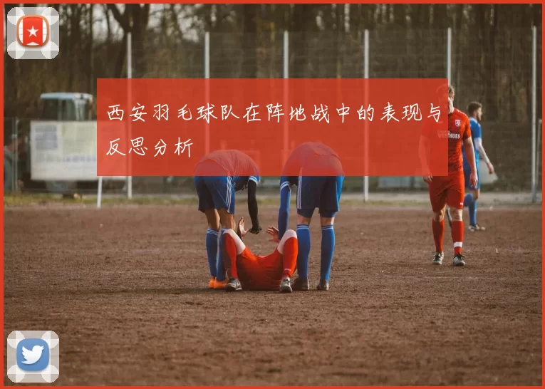 西安羽毛球队在阵地战中的表现与反思分析