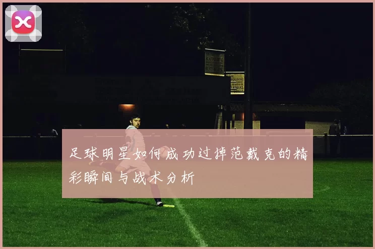 足球明星如何成功过掉范戴克的精彩瞬间与战术分析