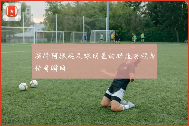 演绎阿根廷足球明星的辉煌历程与传奇瞬间