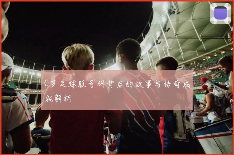 C罗足球服号码背后的故事与传奇成就解析