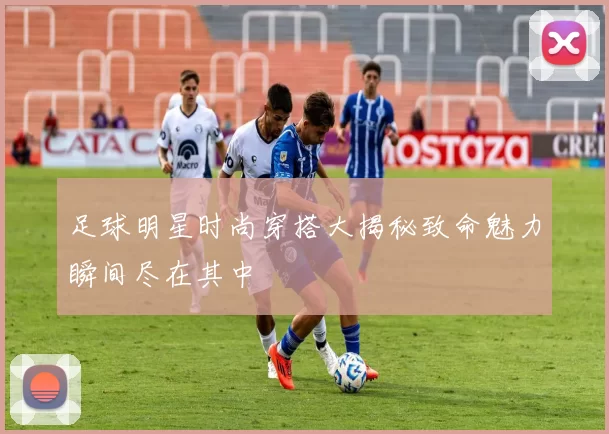 足球明星时尚穿搭大揭秘致命魅力瞬间尽在其中