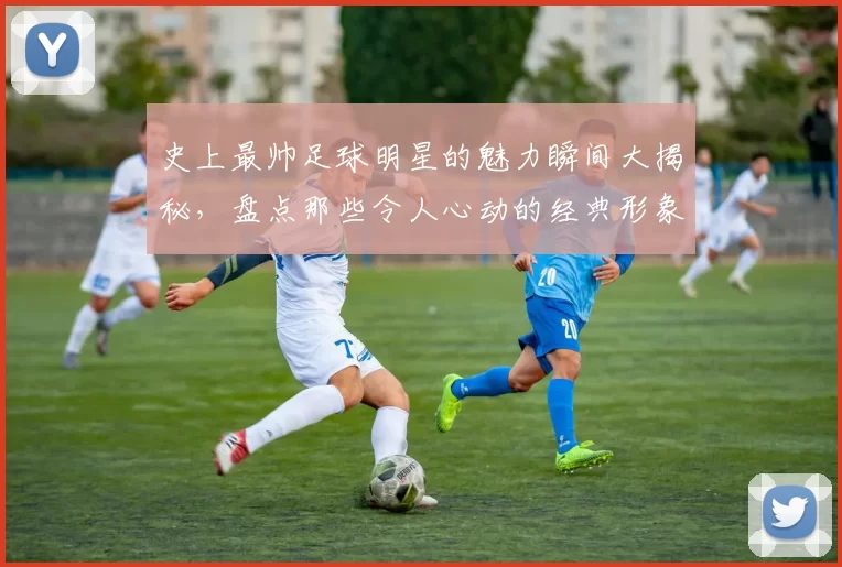史上最帅足球明星的魅力瞬间大揭秘，盘点那些令人心动的经典形象