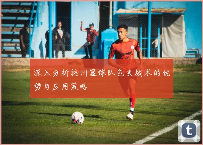 深入分析杭州篮球队包夹战术的优势与应用策略