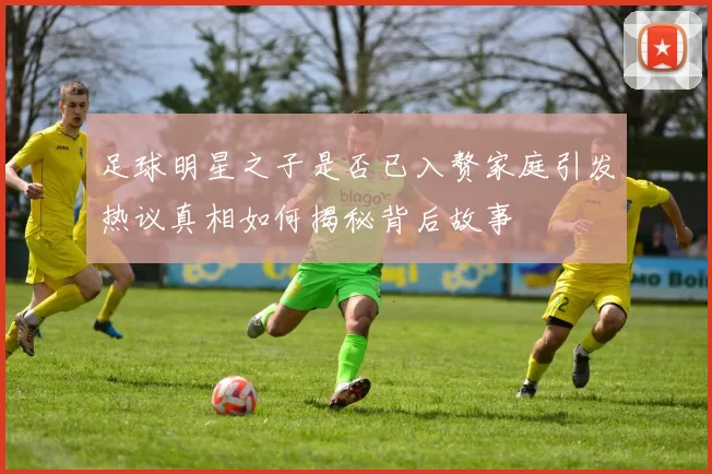 足球明星之子是否已入赘家庭引发热议真相如何揭秘背后故事