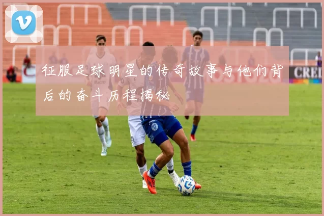 征服足球明星的传奇故事与他们背后的奋斗历程揭秘