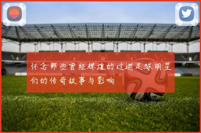 怀念那些曾经辉煌的过逝足球明星们的传奇故事与影响