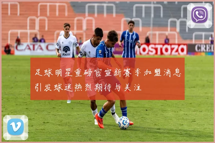 足球明星重磅官宣新赛季加盟消息引发球迷热烈期待与关注