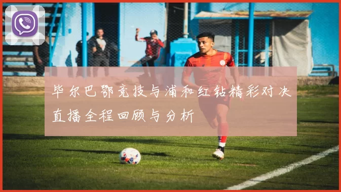 毕尔巴鄂竞技与浦和红钻精彩对决直播全程回顾与分析