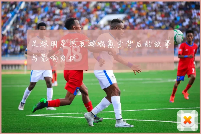 足球明星热衷游戏氪金背后的故事与影响分析