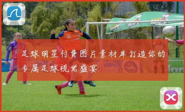 足球明星付费图片素材库打造你的专属足球视觉盛宴