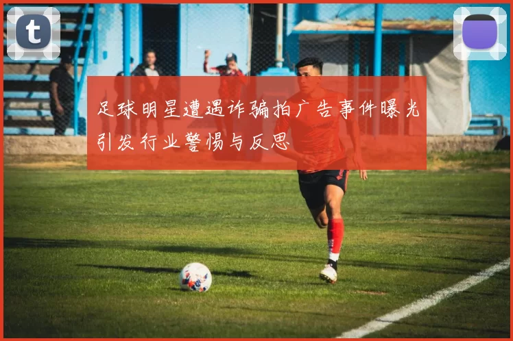 足球明星遭遇诈骗拍广告事件曝光引发行业警惕与反思