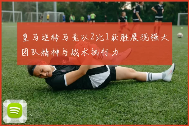皇马逆转马竞以2比1获胜展现强大团队精神与战术执行力