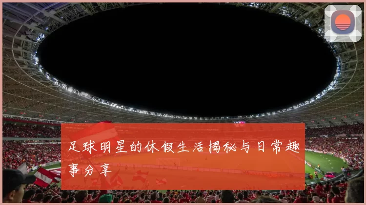 足球明星的休假生活揭秘与日常趣事分享