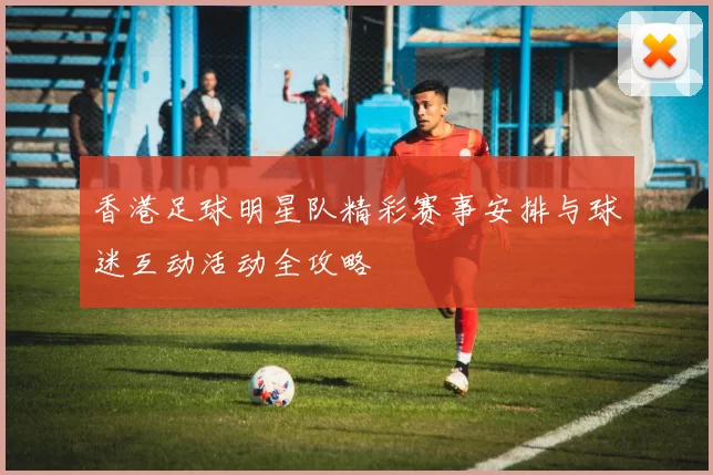 香港足球明星队精彩赛事安排与球迷互动活动全攻略