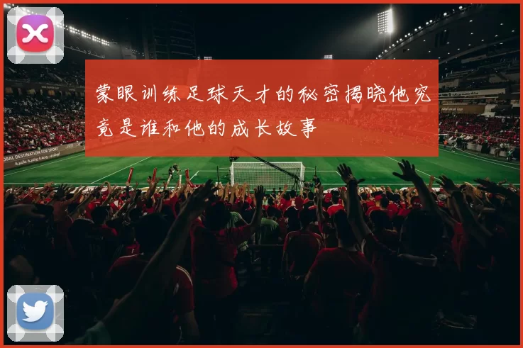 蒙眼训练足球天才的秘密揭晓他究竟是谁和他的成长故事