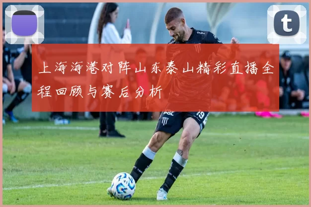 上海海港对阵山东泰山精彩直播全程回顾与赛后分析