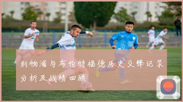 利物浦与布伦特福德历史交锋记录分析及战绩回顾