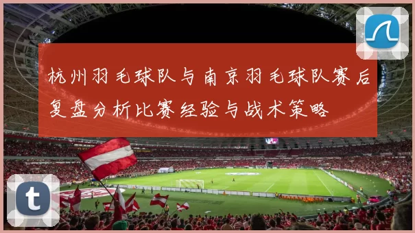 杭州羽毛球队与南京羽毛球队赛后复盘分析比赛经验与战术策略