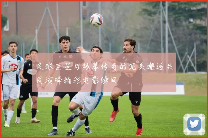足球巨星与银幕传奇的完美邂逅共同演绎精彩电影瞬间