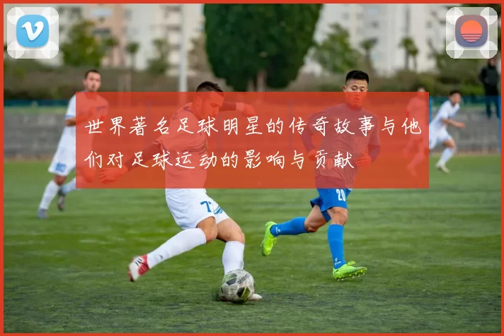 世界著名足球明星的传奇故事与他们对足球运动的影响与贡献