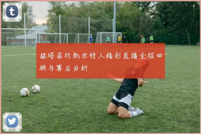 赫塔菲对凯尔特人精彩直播全程回顾与赛后分析