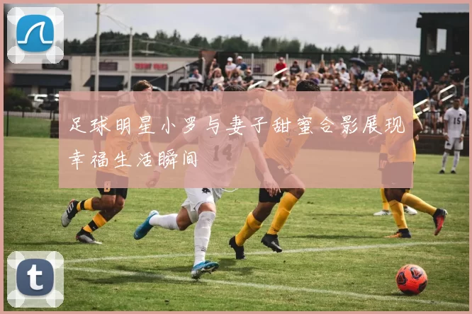 足球明星小罗与妻子甜蜜合影展现幸福生活瞬间