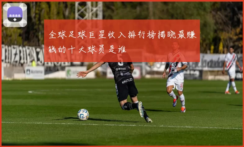 全球足球巨星收入排行榜揭晓最赚钱的十大球员是谁