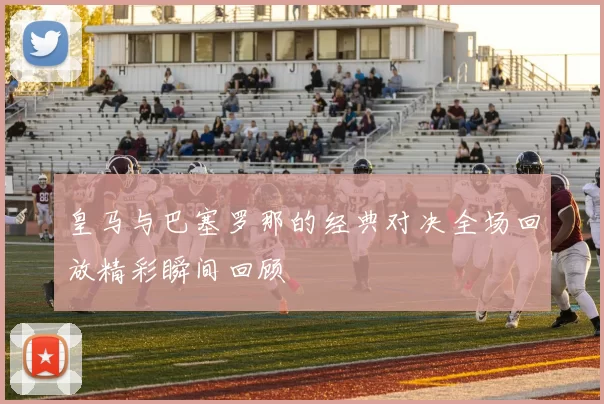 皇马与巴塞罗那的经典对决全场回放精彩瞬间回顾