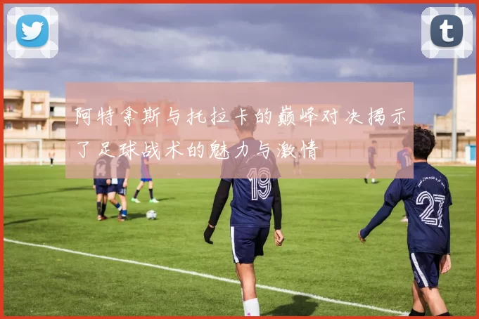 阿特拿斯与托拉卡的巅峰对决揭示了足球战术的魅力与激情