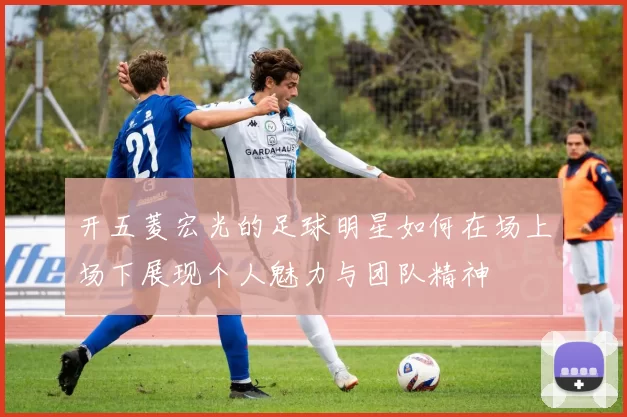 开五菱宏光的足球明星如何在场上场下展现个人魅力与团队精神
