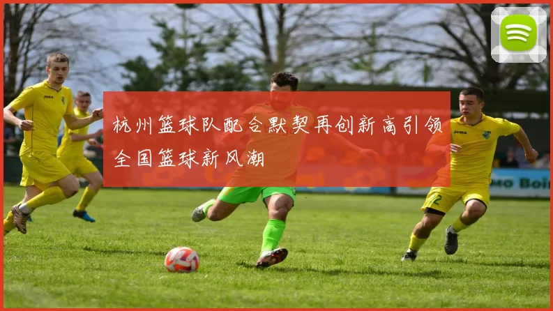 杭州篮球队配合默契再创新高引领全国篮球新风潮