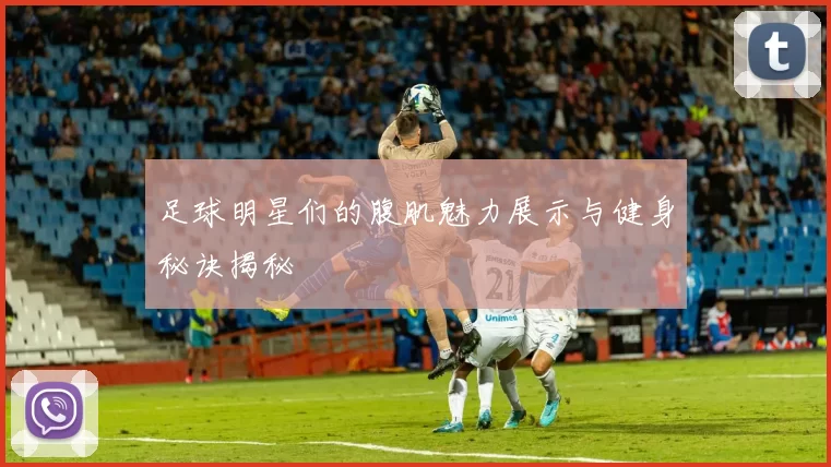 足球明星们的腹肌魅力展示与健身秘诀揭秘