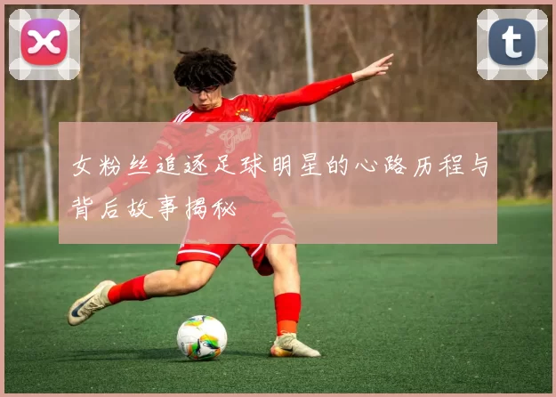 女粉丝追逐足球明星的心路历程与背后故事揭秘