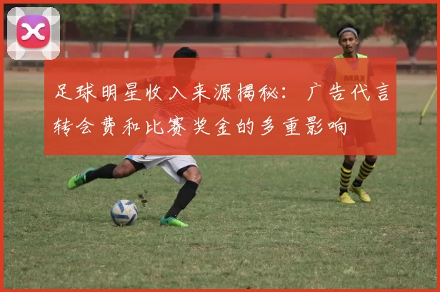 足球明星收入来源揭秘：广告代言转会费和比赛奖金的多重影响