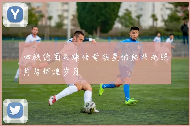 回顾德国足球传奇明星的经典老照片与辉煌岁月